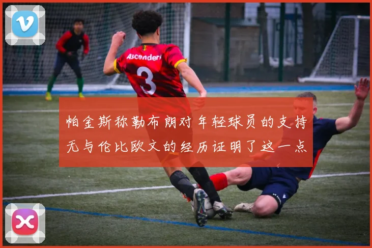 帕金斯称勒布朗对年轻球员的支持无与伦比欧文的经历证明了这一点