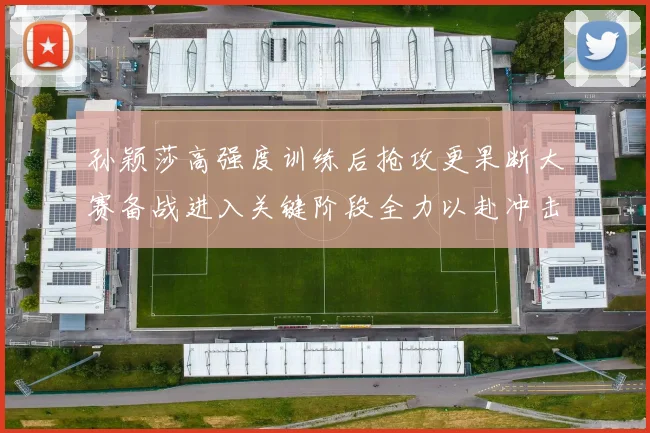 孙颖莎高强度训练后抢攻更果断大赛备战进入关键阶段全力以赴冲击佳绩