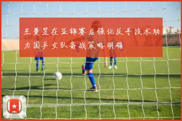 王曼昱在亚锦赛后强化反手技术助力国乒女队备战策略明确