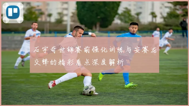 石宇奇世锦赛前强化训练与安赛龙交锋的精彩看点深度解析