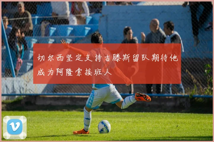 切尔西坚定支持吉滕斯留队期待他成为阿隆索接班人