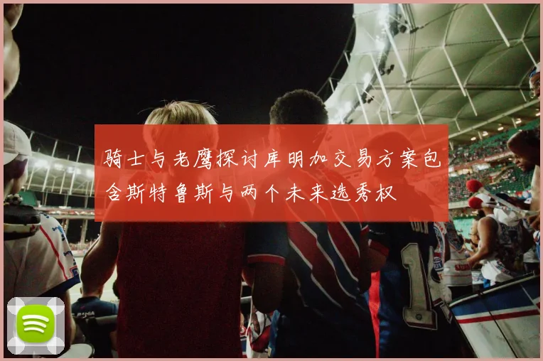 骑士与老鹰探讨库明加交易方案包含斯特鲁斯与两个未来选秀权