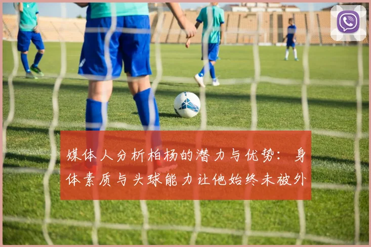 媒体人分析柏杨的潜力与优势：身体素质与头球能力让他始终未被外教放弃